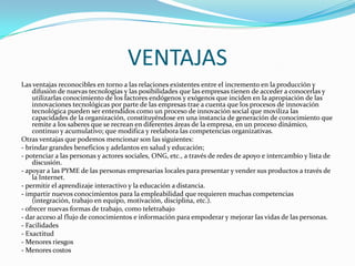VENTAJASLas ventajas reconocibles en torno a las relaciones existentes entre el incremento en la producción y difusión de nuevas tecnologías y las posibilidades que las empresas tienen de acceder a conocerlas y utilizarlas conocimiento de los factores endógenos y exógenos que inciden en la apropiación de las innovaciones tecnológicas por parte de las empresas trae a cuenta que los procesos de innovación tecnológica pueden ser entendidos como un proceso de innovación social que moviliza las capacidades de la organización, constituyéndose en una instancia de generación de conocimiento que remite a los saberes que se recrean en diferentes áreas de la empresa, en un proceso dinámico, continuo y acumulativo; que modifica y reelabora las competencias organizativas.Otras ventajas que podemos mencionar son las siguientes:- brindar grandes beneficios y adelantos en salud y educación;- potenciar a las personas y actores sociales, ONG, etc., a través de redes de apoyo e intercambio y lista de discusión.- apoyar a las PYME de las personas empresarias locales para presentar y vender sus productos a través de la Internet.- permitir el aprendizaje interactivo y la educación a distancia.- impartir nuevos conocimientos para la empleabilidad que requieren muchas competencias (integración, trabajo en equipo, motivación, disciplina, etc.).- ofrecer nuevas formas de trabajo, como teletrabajo- dar acceso al flujo de conocimientos e información para empoderar y mejorar las vidas de las personas.- Facilidades- Exactitud- Menores riesgos- Menores costos