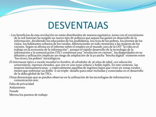 DESVENTAJAS - Los beneficios de esta revolución no están distribuidos de manera equitativa; junto con el crecimiento de la red Internet ha surgido un nuevo tipo de pobreza que separa los países en desarrollo de la información, dividiendo los educandos de los analfabetos, los ricos de los pobres, los jóvenes de los viejos, los habitantes urbanos de los rurales, diferenciando en todo momento a las mujeres de los varones. Según se afirma en el informe sobre el empleo en el mundo 2001 de la OIT "la vida en el trabajo en la economía de la información", aunque el rápido desarrollo de la tecnología de la información y la comunicación (TIC) constituye una "revolución en ciernes", las disparidades en su difusión y utilización implican un riesgo de ampliación de la ya ancha "brecha digital" existente entre "los ricos y los pobres" tecnológicos.El internauta típico a escala mundial es hombre, de alrededor de 36 años de edad, con educación universitaria, ingresos elevados, que vive en una zona urbana y habla inglés. En este contexto, las mujeres latinoamericanas - y especialmente aquéllas de ingresos bajos que viven en zonas rurales - tienen que enfrentar un doble -o un triple- desafío para estar incluidas y conectadas en el desarrollo de la aldea global de las TICs.Otras desventajas que se pueden observar en la utilización de las tecnologías de información y comunicación son:Falta de privacidadAislamientoFraudeMerma los puestos de trabajo