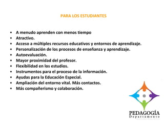 A menudo aprenden con menos tiempo Atractivo. Acceso a múltiples recursos educativos y entornos de aprendizaje. Personalización de los procesos de enseñanza y aprendizaje. Autoevaluación. Mayor proximidad del profesor. Flexibilidad en los estudios. Instrumentos para el proceso de la información. Ayudas para la Educación Especial. Ampliación del entorno vital. Más contactos. Más compañerismo y colaboración. PARA LOS ESTUDIANTES 