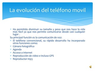 La evolución del teléfono movil


  Ha permitido disminuir su tamaño y peso que nos hace la vida
  mas fácil ya que nos permite comunicarse desde casi cualquier
  lugar .
Su principal función es la comunicación de voz:
  El teléfono convencional, su rápido desarrollo ha incorporado
  otras funciones como:
  Cámara fotográfica
  Agenda
  Acceso a internet
  Reproducción de video e incluso GPS
  Reproductor mp3
 