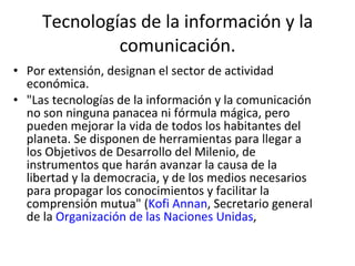 Tecnologías de la información y la comunicación. Por extensión, designan el sector de actividad económica. "Las tecnologías de la información y la comunicación no son ninguna panacea ni fórmula mágica, pero pueden mejorar la vida de todos los habitantes del planeta. Se disponen de herramientas para llegar a los Objetivos de Desarrollo del Milenio, de instrumentos que harán avanzar la causa de la libertad y la democracia, y de los medios necesarios para propagar los conocimientos y facilitar la comprensión mutua" ( Kofi Annan , Secretario general de la  Organización de las Naciones Unidas , 