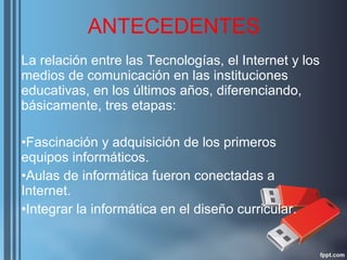 ANTECEDENTES La relación entre las Tecnologías, el Internet y los medios de comunicación en las instituciones educativas, en los últimos años, diferenciando, básicamente, tres etapas: Fascinación y adquisición de los primeros equipos informáticos. Aulas de informática fueron conectadas a Internet. Integrar la informática en el diseño curricular. 