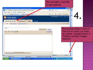 Para acceder y escribir
lo que quieras.




                           4.
               Para guardar debes ir hasta el
               final con el cursor y ya verás
               las casillas: “guardar ahora” ó
               “Publicar entrada” Imagen
               siguiente
 
