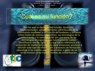Cuál es su función?
         Son los que se encargan del estudio, desarrollo,
     implementación, almacenamiento y distribución de la
 información mediante la utilización de hardware y software
  como medio de sistema informático. Las tecnologías de la
      información y la comunicación son una parte de las
       tecnologías emergentes que habitualmente suelen
   identificarse con las siglas TIC y que hacen referencia a la
utilización de medios informáticos para almacenar, procesar y
  difundir todo tipo de información o procesos de formación
educativa. A los medios que se desarrollan a partir de las TIC
     se los conoce como nuevos medios de comunicación.
 