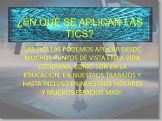 ¿EN QUÉ SE APLICAN LAS
        TICS?
 LAS TICS LAS PODEMOS APLICAR DESDE
 MUCHOS PUNTOS DE VISTA EN LA VIDA
     COTIDIANA, COMO SON EN LA
 EDUCACION, EN NUESTROS TRABAJOS Y
 HASTA INCLUSO EN NUESTROS HOGARES
       Y MUCHOS ESPACIOS MAS!.
 