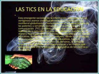 LAS TICS EN LA EDUCACION
•
    Esta emergente sociedad de la información, impulsada por un
    vertiginoso avance científico en un marco socioeconómico
    neoliberal-globalizador y sustentada por el uso generalizado de
    las potentes y versátiles tecnologías de la información y la
    comunicación (TIC), conlleva cambios que alcanzan todos los
    ámbitos de la actividad humana. Sus efectos se manifiestan de
    manera muy especial en las actividades laborales y en el mundo
    educativo, donde todo debe ser revisado: desde la razón de ser
    de la escuela y demás instituciones educativas, hasta la
    formación básica que precisamos las personas, la forma de
    enseñar y de aprender, las infraestructuras y los medios que
    utilizamos para ello, la estructura organizativa de los centros y
    su cultura...
 