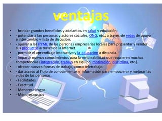 ventajas
•   - brindar grandes beneficios y adelantos en salud y educación;
•   - potenciar a las personas y actores sociales, ONG, etc., a través de redes de apoyo
    e intercambio y lista de discusión.
•   - apoyar a las PYME de las personas empresarias locales para presentar y vender
    sus productos a través de la Internet.
•   - permitir el aprendizaje interactivo y la educación a distancia.
•   - impartir nuevos conocimientos para la empleabilidad que requieren muchas
    competencias (integración, trabajo en equipo, motivación, disciplina, etc.).
•   - ofrecer nuevas formas de trabajo, como teletrabajo
•   - dar acceso al flujo de conocimientos e información para empoderar y mejorar las
    vidas de las personas.
•   - Facilidades
•   - Exactitud
•   - Menores riesgos
•   - Menores costos
 