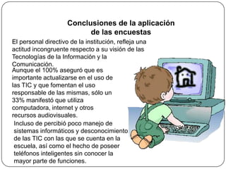 Conclusiones de la aplicación
                           de las encuestas
El personal directivo de la institución, refleja una
actitud incongruente respecto a su visión de las
Tecnologías de la Información y la
Comunicación.
Aunque el 100% aseguró que es
importante actualizarse en el uso de
las TIC y que fomentan el uso
responsable de las mismas, sólo un
33% manifestó que utiliza
computadora, internet y otros
recursos audiovisuales.
 Incluso de percibió poco manejo de
 sistemas informáticos y desconocimiento
 de las TIC con las que se cuenta en la
 escuela, así como el hecho de poseer
 teléfonos inteligentes sin conocer la
 mayor parte de funciones.
 