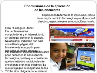 Conclusiones de la aplicación
                     de las encuestas
                               El personal docente de la institución, reflejó
                          tener mayor dominio tecnológico que el personal
                           directivo, especialmente en educación primaria.

El 67 % aseguró utilizar
frecuentemente las
computadoras y el internet, tanto
en su hogar como en la escuela.
No obstante, indicaron que sólo
consultan la página del
Ministerio de educación para
consultar el recibo de pago.
Por otra parte, algunos manifestaron
poco necesaria la actualización
tecnológica puesto que, consideran
que los métodos tradicionales de
enseñanza eran más efectivos. Lo
que refleja que su mayor uso de las
TIC ha sido obligada por el sistema
 