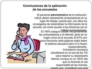Conclusiones de la aplicación
      de las encuestas
         El personal administrativo de la institución,
       indicó utilizar diariamente computadoras en su
            lugar de trabajo, puesto que, son ellos los
      encargados de sistematizar la información de la
      escuela, así como ayudar a los directivos con el
                                  trabajo computarizado.
              El 100% aseguró utilizar frecuentemente
           las computadoras y el internet, tanto en su
                hogar como en la escuela. El 67% con
             poca frecuenta visita páginas webs sobre
                  el sistema educativo pero sí lo hacen
                                         ocasionalmente.
                                    Consideran necesario
                        actualizarse en el uso de las TIC
                             para mejorar su desempeño
                        laboral, aunque en un 100% dijo
                                    que no fomenta el uso
                             responsable de las mismas,
                        puesto que, consideran que esta
 