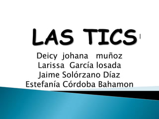 LAS TICS
   Deicy johana muñoz
   Larissa García losada
   Jaime Solórzano Díaz
Estefanía Córdoba Bahamon
 