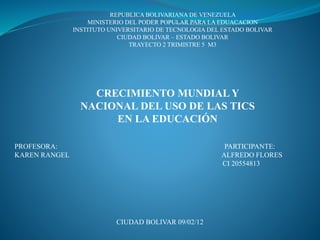 REPUBLICA BOLIVARIANA DE VENEZUELA
MINISTERIO DEL PODER POPULAR PARA LA EDUACACION
INSTITUTO UNIVERSITARIO DE TECNOLOGIA DEL ESTADO BOLIVAR
CIUDAD BOLIVAR – ESTADO BOLIVAR
TRAYECTO 2 TRIMISTRE 5 M3
CRECIMIENTO MUNDIAL Y
NACIONAL DEL USO DE LAS TICS
EN LA EDUCACIÓN
PROFESORA: PARTICIPANTE:
KAREN RANGEL ALFREDO FLORES
CI 20554813
CIUDAD BOLIVAR 09/02/12
 