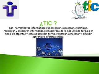 ¿TIC ?
    Son herramientas informáticas que procesan, almacenan, sintetizan,
recuperan y presentan información representada de la más variada forma, por
 medio de soportes y canales para dar forma, registrar, almacenar y difundir
                        contenidos informacionales.
 