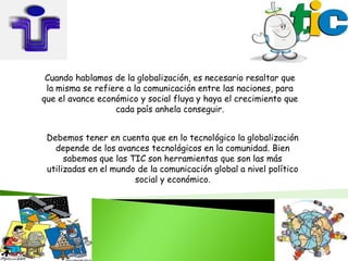 Cuando hablamos de la globalización, es necesario resaltar que
 la misma se refiere a la comunicación entre las naciones, para
que el avance económico y social fluya y haya el crecimiento que
                  cada país anhela conseguir.


 Debemos tener en cuenta que en lo tecnológico la globalización
   depende de los avances tecnológicos en la comunidad. Bien
      sabemos que las TIC son herramientas que son las más
 utilizadas en el mundo de la comunicación global a nivel político
                       social y económico.
 