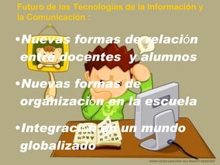 Futuro de las Tecnologías de la Información y  la Comunicación : Nuevas formas de relaci ó n entre docentes  y alumnos Nuevas formas de organizaci ó n  en la escuela Integraci ó n en un mundo globalizado 