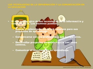 LAS TECNOLOGÍAS DE LA INFORMACIÓN Y LA COMUNICACIÓN EN LA EDUCACIÓN El uso pedag ó gico de las tecnolog í as de la informaci ó n y comunicaci ó n. Los alumnos pueden: Buscar y seleccionar en la red recursos para sus proyectos de aprendizaje. Comunicarse con los profesores y sus compa ñ eros. Desarrollar proyectos en colaboraci ó n con otros centros. Comunicar el resultado de su aprendizaje. 