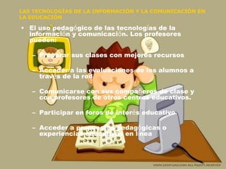 LAS TECNOLOGÍAS DE LA INFORMACIÓN Y LA COMUNICACIÓN EN LA EDUCACIÓN El uso pedag ó gico de las tecnolog í as de la informaci ó n y comunicaci ó n. Los profesores pueden: Preparar sus clases con mejores recursos Acceder a las evaluaciones de los alumnos a trav é s de la red Comunicarse con sus compa ñ eros de clase y con profesores de otros centros educativos. Participar en foros de inter é s educativo Acceder a propuestas pedag ó gicas o experiencias educativas en l í nea 