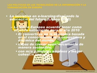 LAS POLITICAS DE LAS TECNOLOGÍAS DE LA INFORMACIÓN Y LA COMUNICACIÓN EN EUROPA La iniciativa en e-learning:dise ñ ando la educaci ó n del futuro (Lisboa 2000) La Uni ó n Europea acuerda tener como objetivo estrat é gico para el a ñ o 2010 El convertirse en la econom í a basada en el conocimiento m á s competitiva y din á mica del mundo,  capaz de crecer econ ó micamente de manera sostenible, con m á s y mejores empleos y mayor cohesi ó n social 