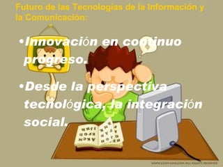 Futuro de las Tecnologías de la Información y  la Comunicación: Innovaci ó n en continuo progreso. Desde la perspectiva tecnol ó gica, la integraci ó n social. 