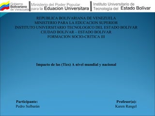 REPUBLICA BOLIVARIANA DE VENEZUELA
         MINISTERIO PARA LA EDUCACION SUPERIOR
INSTITUTO UNIVERSITARIO TECNOLOGICO DEL ESTADO BOLIVAR
            CIUDAD BOLIVAR – ESTADO BOLIVAR
               FORMACION SOCIO-CRITICA III




            Impacto de las (Tics) A nivel mundial y nacional




Participante:                                              Profesor(a):
Pedro Sulbarán                                             Karen Rangel
 