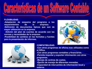 FLEXIBILIDAD.
-Adaptación de esquema del programa a los
requerimientos       de      la    empresa.
-Definición de documentos típicos que son de
mayor utilización en la empresa.
 -Edición del plan de cuentas de acuerdo con las
normas y necesidades de la empresa.
-Posibilidad de cambios en los formatos y fuentes
para la presentación de informes.

                               COMPATIBILIDAD.
                               -Con otros programas de oficina mas utilizados como
                               el Office.
                               -Con otros programas contables y financieros.
                               -Permita importar y exportar información con otros
                               programas.
                               -Manejo de centros de costos.
                               -Opción de manejo de diferentes monedas.
                               -Capacidad de intercambio de información local y
                               externa.
 