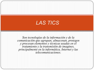 LAS TICS

    Son tecnologías de la información y de la
comunicación que agrupan, almacenan, protegen
  y procesan elementos y técnicas usadas en el
    tratamiento y la transmisión de imagines,
 principalmente en la informática, Internet y las
              telecomunicaciones.
 
