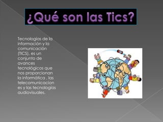 Tecnologías de la
información y la
comunicación
(TICS), es un
conjunto de
avances
tecnológicos que
nos proporcionan
la informática , las
telecomunicacion
es y las tecnologías
audiovisuales.
 