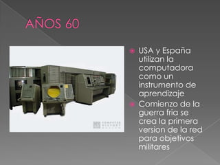    USA y España
    utilizan la
    computadora
    como un
    instrumento de
    aprendizaje
   Comienzo de la
    guerra fria se
    crea la primera
    version de la red
    para objetivos
    militares
 