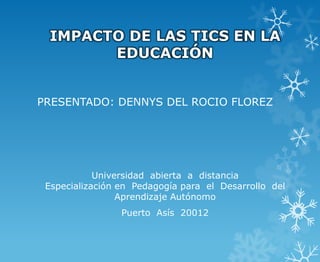 IMPACTO DE LAS TICS EN LA
       EDUCACIÓN


PRESENTADO: DENNYS DEL ROCIO FLOREZ




            Universidad abierta a distancia
 Especialización en Pedagogía para el Desarrollo del
                 Aprendizaje Autónomo
                 Puerto Asís 20012
 