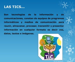 LAS TICS...

Son   tecnologías    de     la    información    y    de
comunicaciones, constan de equipos de programas
informáticos   y   medios    de   comunicación       para
reunir, almacenar, procesar, transmitir y presentar
información en cualquier formato es decir voz,
datos, textos e imágenes.
 