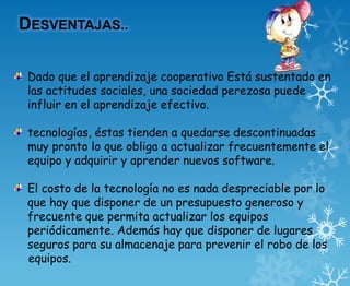 DESVENTAJAS..

 Dado que el aprendizaje cooperativo Está sustentado en
 las actitudes sociales, una sociedad perezosa puede
 influir en el aprendizaje efectivo.

 tecnologías, éstas tienden a quedarse descontinuadas
 muy pronto lo que obliga a actualizar frecuentemente el
 equipo y adquirir y aprender nuevos software.

 El costo de la tecnología no es nada despreciable por lo
 que hay que disponer de un presupuesto generoso y
 frecuente que permita actualizar los equipos
 periódicamente. Además hay que disponer de lugares
 seguros para su almacenaje para prevenir el robo de los
 equipos.
 