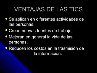 VENTAJAS DE LAS TICS
 Se  aplican en diferentes actividades de
  las personas.
 Crean nuevas fuentes de trabajo.
 Mejoran en general la vida de las
  personas.
 Reducen los costos en la trasmisión de
                la información.
 
