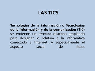 LAS TICS

Tecnologías de la información o Tecnologías
de la información y de la comunicación (TIC)
se entiende un termino dilatado empleado
para designar lo relativo a la informática
conectada a Internet, y especialmente el
aspecto        social        de       éstos
 