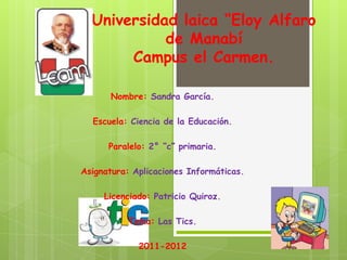 Universidad laica “Eloy Alfaro
            de Manabí
       Campus el Carmen.

      Nombre: Sandra García.

  Escuela: Ciencia de la Educación.

      Paralelo: 2° “c” primaria.

Asignatura: Aplicaciones Informáticas.

     Licenciado: Patricio Quiroz.

           Tema: Las Tics.

             2011-2012
 