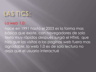 La web 1.0:
nace en 1991 hasta el 2003 es la forma mas
básica que existe, con navegadores de solo
texto muy rápidos después surgió el HTML que
hizo que las visitas a las paginas web fuera mas
agradable, la web 1.0 es de solo lectura no
deja que el usuario interactué
 