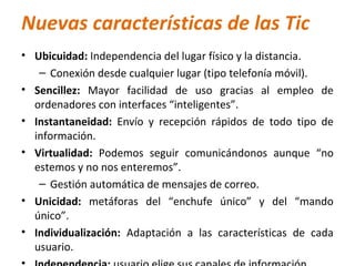 Nuevas características de las Tic
• Ubicuidad: Independencia del lugar físico y la distancia.
   – Conexión desde cualquier lugar (tipo telefonía móvil).
• Sencillez: Mayor facilidad de uso gracias al empleo de
  ordenadores con interfaces “inteligentes”.
• Instantaneidad: Envío y recepción rápidos de todo tipo de
  información.
• Virtualidad: Podemos seguir comunicándonos aunque “no
  estemos y no nos enteremos”.
   – Gestión automática de mensajes de correo.
• Unicidad: metáforas del “enchufe único” y del “mando
  único”.
• Individualización: Adaptación a las características de cada
  usuario.
 