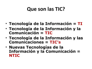 Que son las TIC?

• Tecnología de la Información = TI
• Tecnología de la Información y la
  Comunicación = TIC
• Tecnología de la Información y las
  Comunicaciones = TIC’s
• Nuevas Tecnologías de la
  Información y la Comunicación =
  NTIC
 