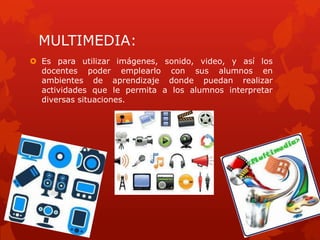 MULTIMEDIA:
 Es para utilizar imágenes, sonido, video, y así los
  docentes poder emplearlo con sus alumnos en
  ambientes de aprendizaje donde puedan realizar
  actividades que le permita a los alumnos interpretar
  diversas situaciones.
 