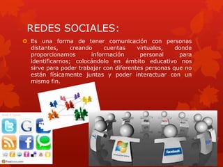 REDES SOCIALES:
 Es una forma de tener comunicación con personas
  distantes,     creando     cuentas    virtuales,   donde
  proporcionamos        información      personal     para
  identificarnos; colocándolo en ámbito educativo nos
  sirve para poder trabajar con diferentes personas que no
  están físicamente juntas y poder interactuar con un
  mismo fin.
 
