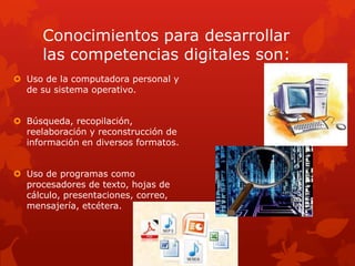 Conocimientos para desarrollar
      las competencias digitales son:
 Uso de la computadora personal y
  de su sistema operativo.


 Búsqueda, recopilación,
  reelaboración y reconstrucción de
  información en diversos formatos.


 Uso de programas como
  procesadores de texto, hojas de
  cálculo, presentaciones, correo,
  mensajería, etcétera.
 