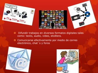  Difundir trabajos en diversos formatos digitales tales
  como: texto, audio, video, etcétera.
 Comunicarse efectivamente por medio de correo
  electrónico, chat´s y foros
 