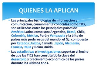 Las principales tecnologías de información y
comunicación, comúnmente conocidas como TICs,
son utilizadas entre los principales países de
América Latina como son: Argentina, Brasil, Chile,
Colombia, México, Perú y Venezuela y la élite de
países más poderosos del mundo: el G7, compuesto
por Estados Unidos, Canadá, Japón, Alemania,
Francia, Italia y Reino Unido.
Las estadísticas e investigaciones soportan el hecho
de que las TICS han constituido la clave del
desarrollo y crecimiento económico de los países
durante los últimos años.
QUIENES LA APLICAN
 