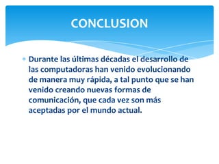 Durante las últimas décadas el desarrollo de
las computadoras han venido evolucionando
de manera muy rápida, a tal punto que se han
venido creando nuevas formas de
comunicación, que cada vez son más
aceptadas por el mundo actual.
CONCLUSION
 