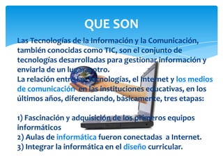 QUE SON
Las Tecnologías de la Información y la Comunicación,
también conocidas como TIC, son el conjunto de
tecnologías desarrolladas para gestionar información y
enviarla de un lugar a otro.
La relación entre las Tecnologías, el Internet y los medios
de comunicación en las instituciones educativas, en los
últimos años, diferenciando, básicamente, tres etapas:
1) Fascinación y adquisición de los primeros equipos
informáticos
2) Aulas de informática fueron conectadas a Internet.
3) Integrar la informática en el diseño curricular.
 