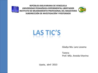 REPÚBLICA BOLIVARIANA DE VENEZUELA
UNIVERSIDAD PEDAGÓGICA EXPERIMENTAL LIBERTADOR
INSTITUTO DE MEJORAMIENTO PROFESIONAL DEL MAGISTERIO
SUBDIRECCIÓN DE INVESTIGACIÓN Y POSTGRADO
Gladys Ma. Lanz Lezama
Tutora:
Prof. MSc. Aneida Vitorino
Upata, abril 2013
 