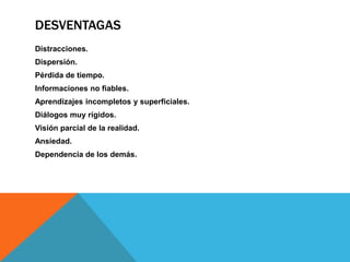 DESVENTAGAS
Distracciones.
Dispersión.
Pérdida de tiempo.
Informaciones no fiables.
Aprendizajes incompletos y superficiales.
Diálogos muy rígidos.
Visión parcial de la realidad.
Ansiedad.
Dependencia de los demás.
 