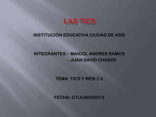 INSTITUCIÓN EDUCATIVA CIUDAD DE ASÍS
INTEGRANTES: - MAICOL ANDRES RAMOS
- JUAN DAVID CHASOY
TEMA: TICS Y WEB 2.0
FECHA: O7/JUNIO/2013
 