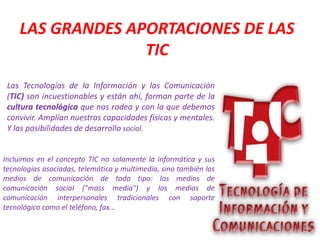 LAS GRANDES APORTACIONES DE LAS
TIC
Las Tecnologías de la Información y las Comunicación
(TIC) son incuestionables y están ahí, forman parte de la
cultura tecnológica que nos rodea y con la que debemos
convivir. Amplían nuestras capacidades físicas y mentales.
Y las posibilidades de desarrollo social.
Incluimos en el concepto TIC no solamente la informática y sus
tecnologías asociadas, telemática y multimedia, sino también los
medios de comunicación de todo tipo: los medios de
comunicación social ("mass media") y los medios de
comunicación interpersonales tradicionales con soporte
tecnológico como el teléfono, fax...
 