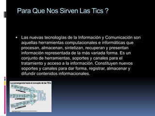 Para Que Nos Sirven Las Tics ?
 Las nuevas tecnologías de la Información y Comunicación son
aquellas herramientas computacionales e informáticas que
procesan, almacenan, sintetizan, recuperan y presentan
información representada de la más variada forma. Es un
conjunto de herramientas, soportes y canales para el
tratamiento y acceso a la información. Constituyen nuevos
soportes y canales para dar forma, registrar, almacenar y
difundir contenidos informacionales.
 