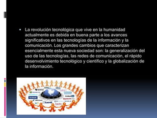  La revolución tecnológica que vive en la humanidad
actualmente es debida en buena parte a los avances
significativos en las tecnologías de la información y la
comunicación. Los grandes cambios que caracterizan
esencialmente esta nueva sociedad son: la generalización del
uso de las tecnologías, las redes de comunicación, el rápido
desenvolvimiento tecnológico y científico y la globalización de
la información.
 